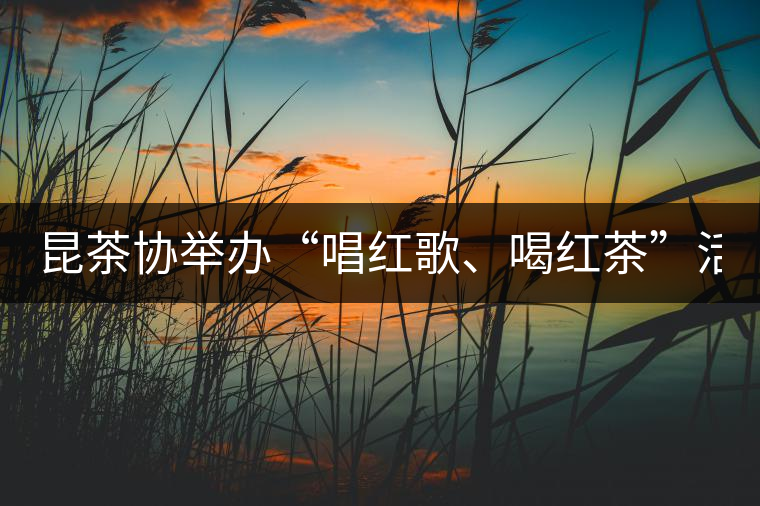 昆茶協(xié)舉辦“唱紅歌、喝紅茶”活動 慶建黨九十周年
