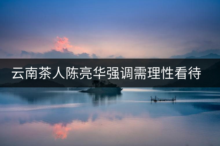 云南茶人陳亮華強(qiáng)調(diào)需理性看待茶市場 云南茶人陳亮華強(qiáng)調(diào)需理性看待茶市場
