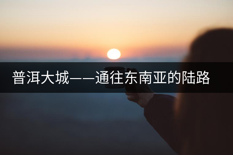 普洱大城——通往東南亞的陸路碼頭