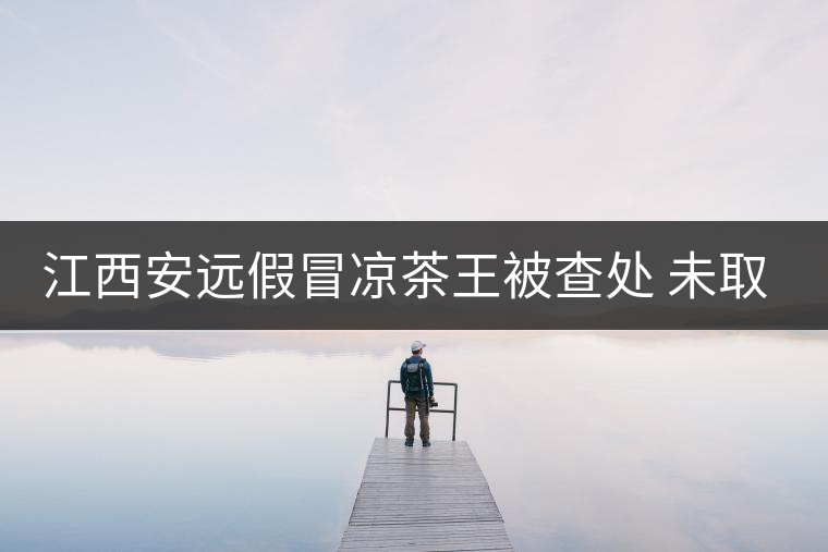 江西安遠假冒涼茶王被查處 未取得生產(chǎn)許可證