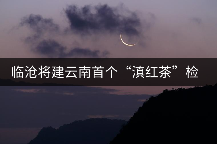 臨滄將建云南首個“滇紅茶”檢驗中心