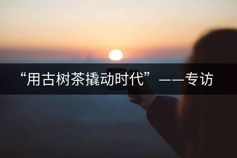 “用古樹茶撬動時代”——專訪“古普會”會長黃小元