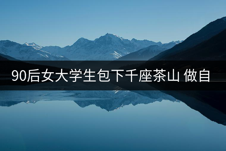 90后女大學生包下千座茶山 做自己的CEO