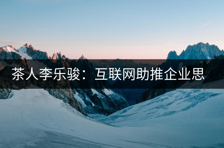 茶人李樂駿：互聯(lián)網(wǎng)助推企業(yè)思考方式變革