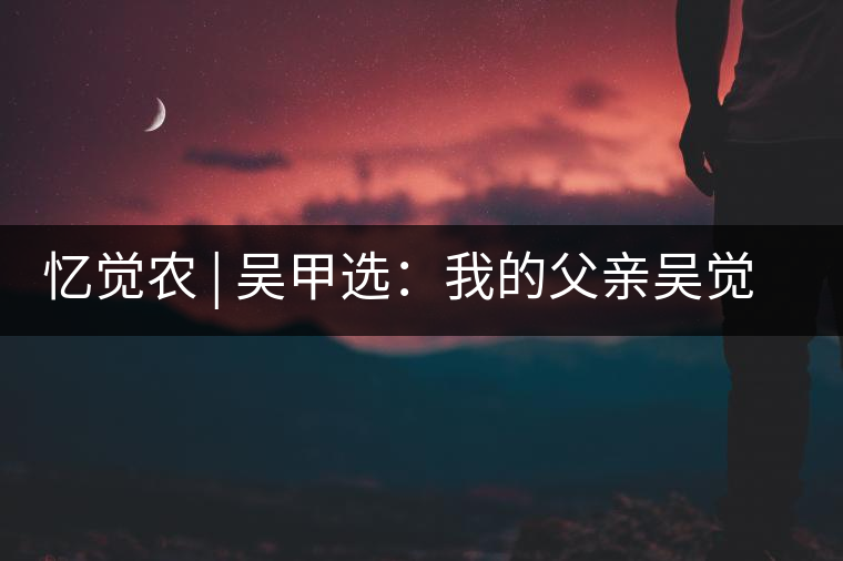 憶覺農(nóng) | 吳甲選:我的父親吳覺農(nóng) 憶覺農(nóng) | 吳甲選:我的父親吳覺農(nóng)
