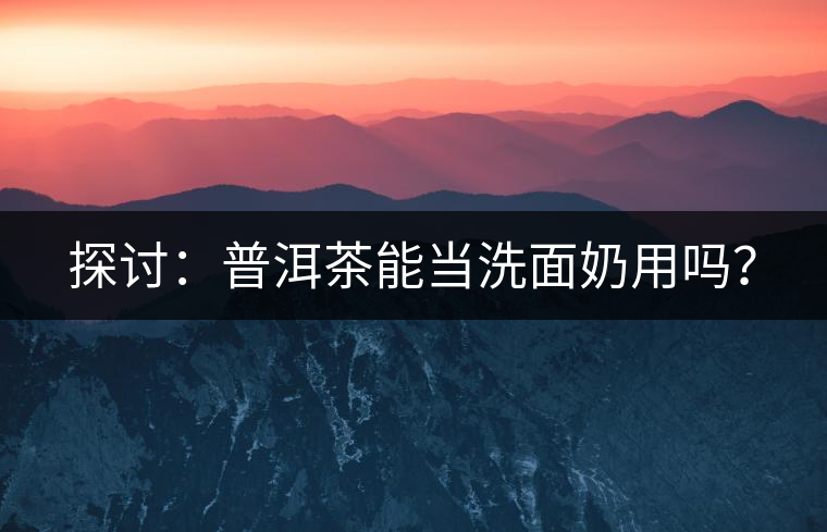 探討：普洱茶能當洗面奶用嗎？