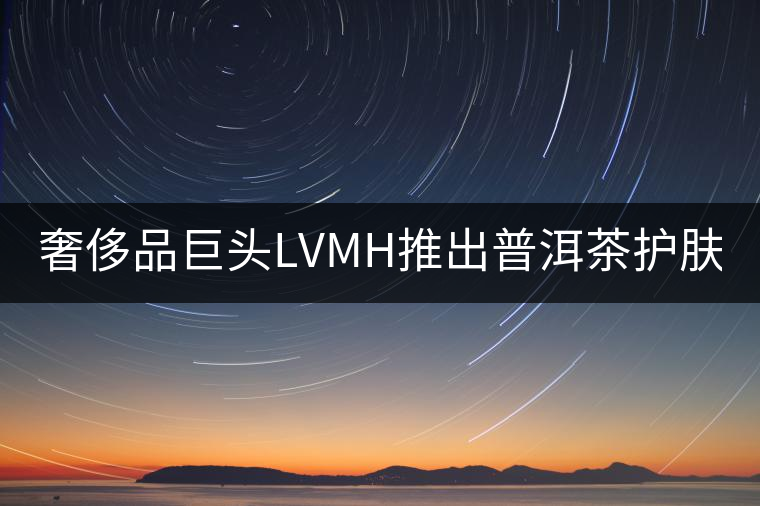 奢侈品巨頭LVMH推出普洱茶護(hù)膚品牌Cha Ling 奢侈品巨頭LVMH推出普洱茶護(hù)膚品牌Cha Ling