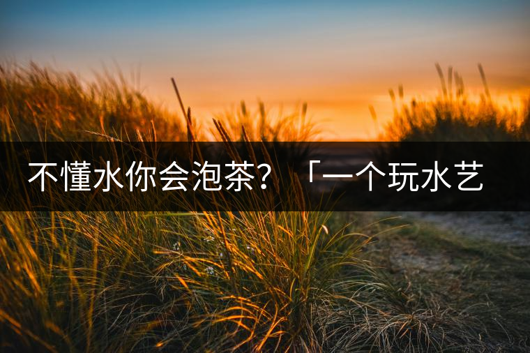 不懂水你會(huì)泡茶？「一個(gè)玩水藝術(shù)家的自我修養(yǎng)」
