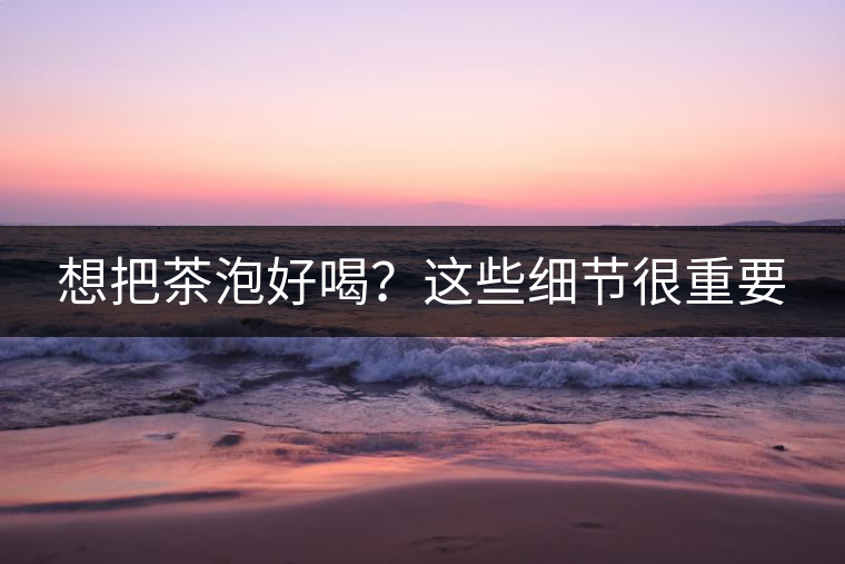 想把茶泡好喝？這些細(xì)節(jié)很重要