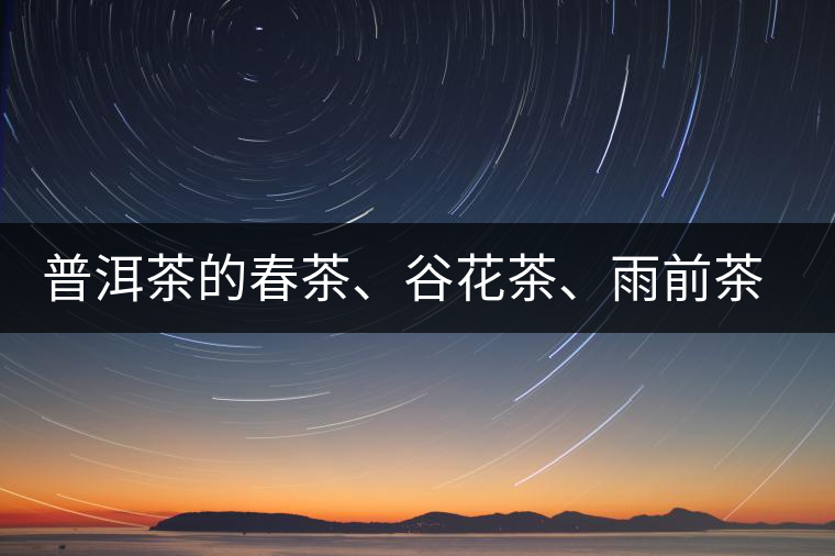 普洱茶的春茶、谷花茶、雨前茶、雨水茶如何界定？