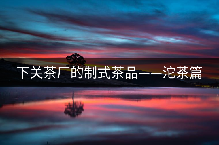 下關(guān)茶廠的制式茶品——沱茶篇 下關(guān)茶廠的制式茶品——沱茶篇