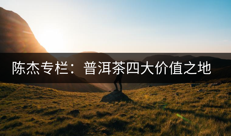 陳杰專欄:普洱茶四大價值之地理價值——源于自然的啟示 陳杰專欄:普洱茶四大價值之地理價值——源于自然的啟示