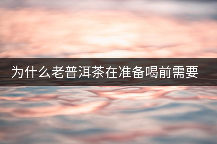 為什么老普洱茶在準備喝前需要先解茶“醒茶”？