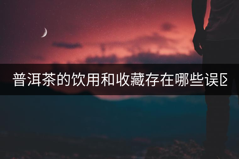 普洱茶的飲用和收藏存在哪些誤區(qū)？