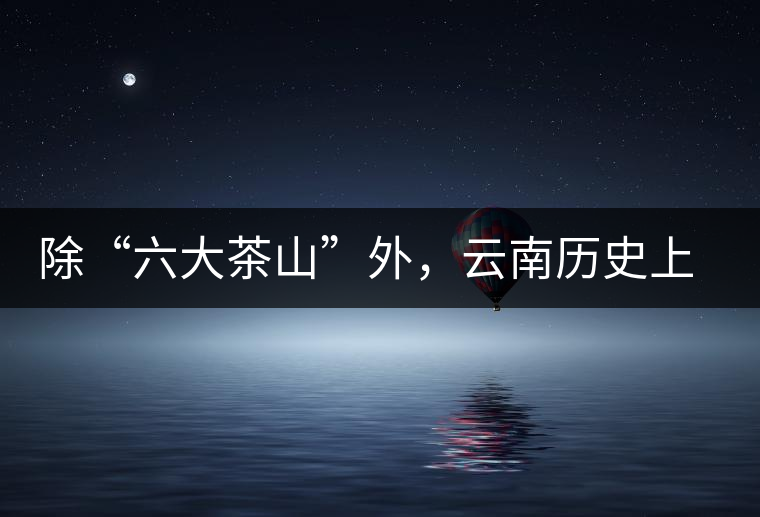 除“六大茶山”外，云南歷史上還有哪些主要的茶葉產(chǎn)區(qū)?