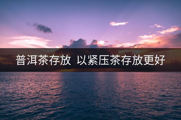 普洱茶存放 以緊壓茶存放更好 普洱茶存放 以緊壓茶存放更好