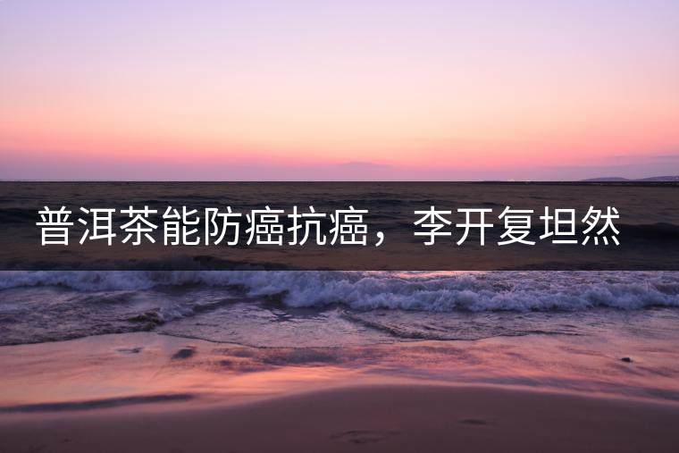 普洱茶能防癌抗癌，李開復坦然面對癌癥