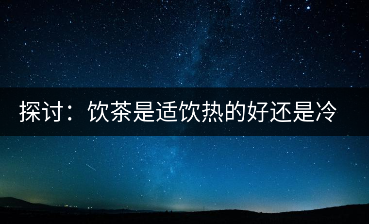 探討：飲茶是適飲熱的好還是冷的好？
