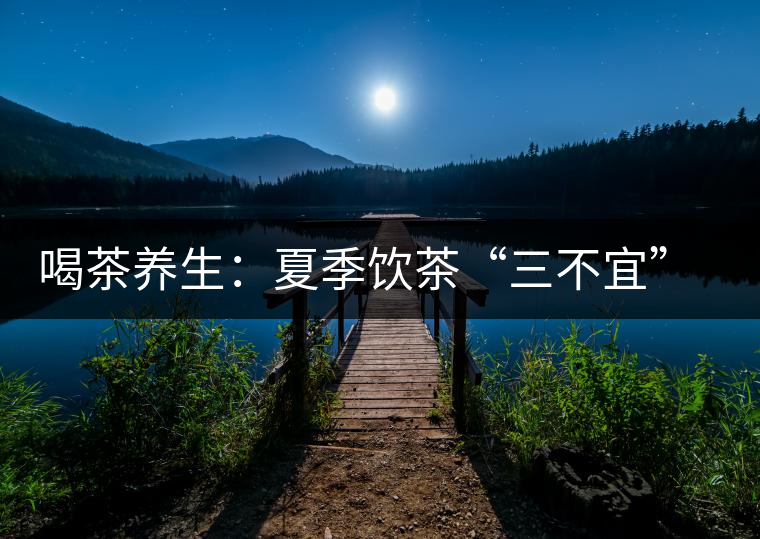 喝茶養(yǎng)生：夏季飲茶“三不宜” 茶友需謹記