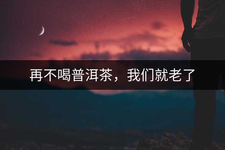 再不喝普洱茶，我們就老了