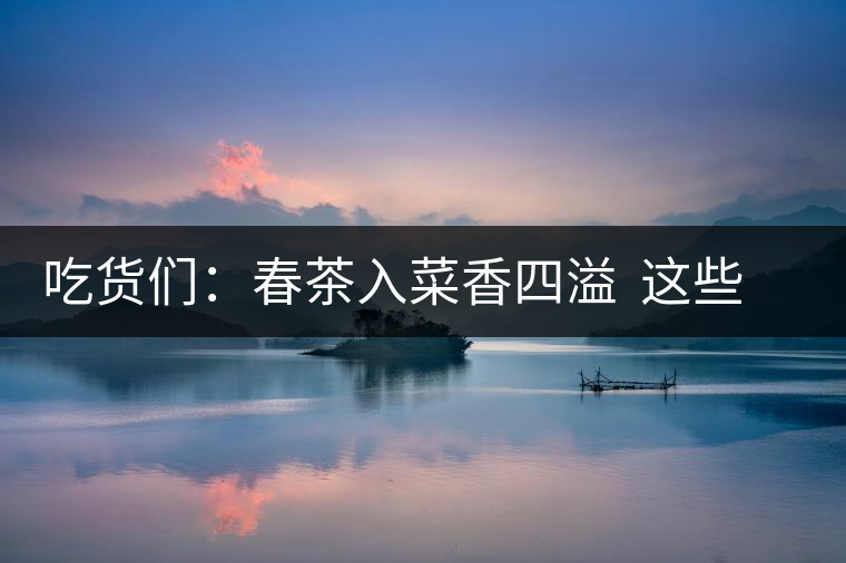 吃貨們：春茶入菜香四溢  這些“茶料理”你吃過嗎？