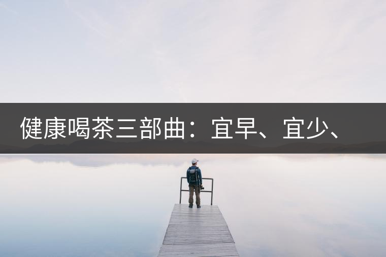 健康喝茶三部曲：宜早、宜少、宜淡