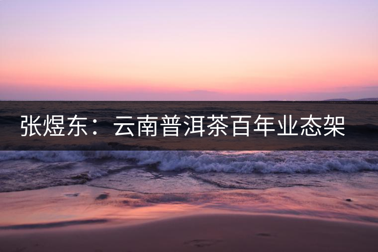 張煜東:云南普洱茶百年業(yè)態(tài)架構一覽 張煜東:云南普洱茶百年業(yè)態(tài)架構一覽