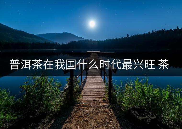 普洱茶在我國(guó)什么時(shí)代最興旺 茶與禪如何結(jié)合？