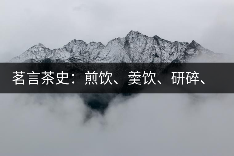 茗言茶史：煎飲、羹飲、研碎、泡飲，中國飲茶方法的四次飛躍
