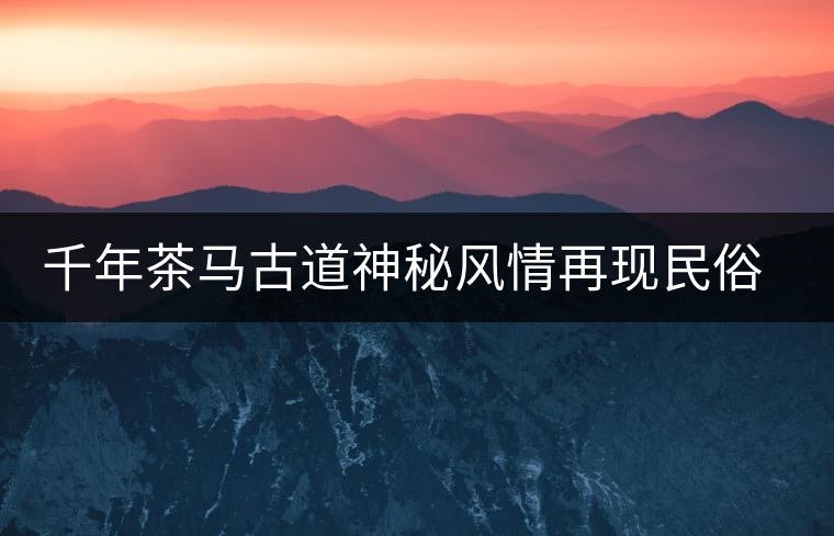 千年茶馬古道神秘風(fēng)情再現(xiàn)民俗村