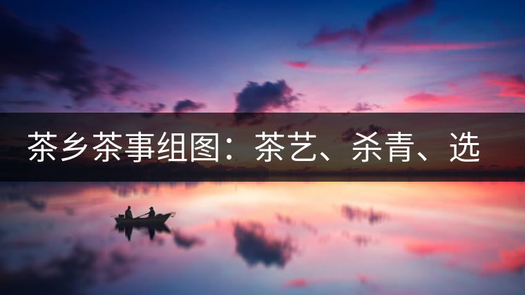 茶鄉(xiāng)茶事組圖：茶藝、殺青、選茶、采茶