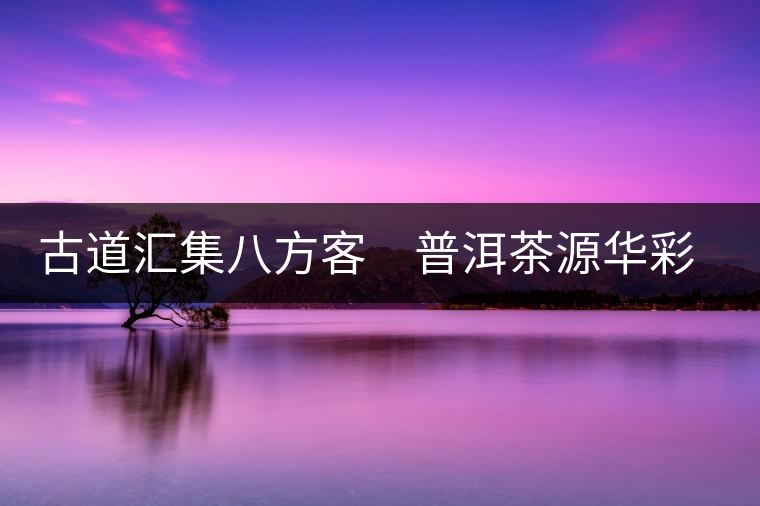 古道匯集八方客　普洱茶源華彩顯