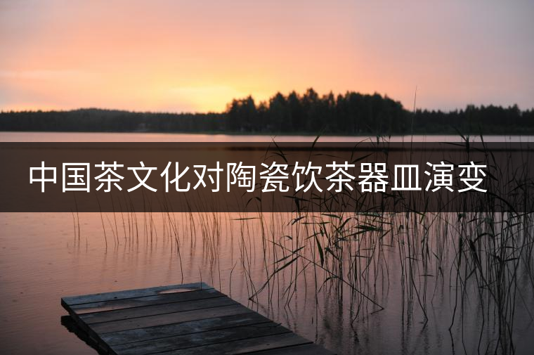 中國茶文化對陶瓷飲茶器皿演變與發(fā)展的影響