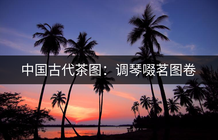 中國(guó)古代茶圖：調(diào)琴啜茗圖卷