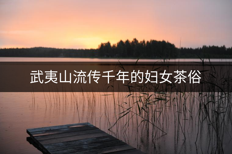 武夷山流傳千年的婦女茶俗