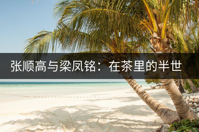 張順高與梁鳳銘:在茶里的半世情緣 張順高與梁鳳銘:在茶里的半世情緣