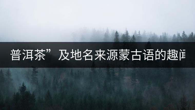 普洱茶”及地名來源蒙古語的趣聞？