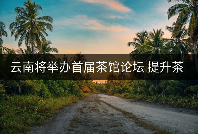 云南將舉辦首屆茶館論壇 提升茶產(chǎn)業(yè)大省文化形象