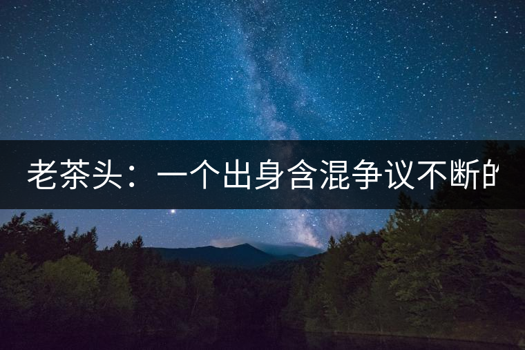 老茶頭：一個(gè)出身含混爭(zhēng)議不斷的糙爺們！