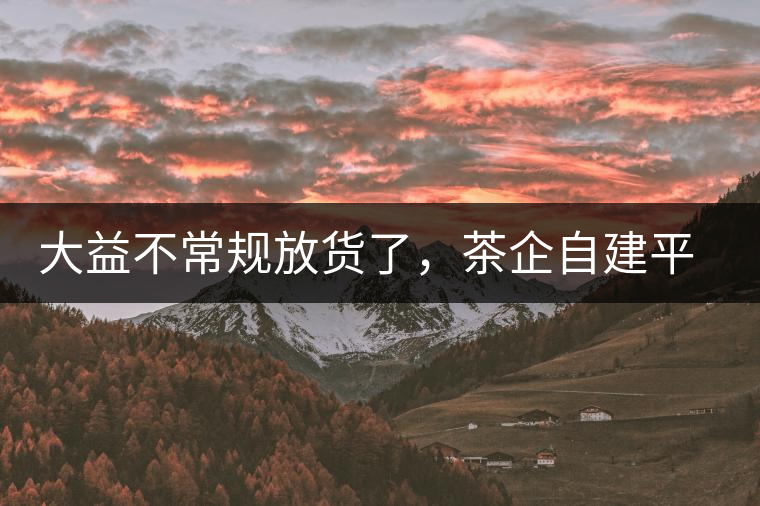 大益不常規(guī)放貨了，茶企自建平臺是否偽命題？