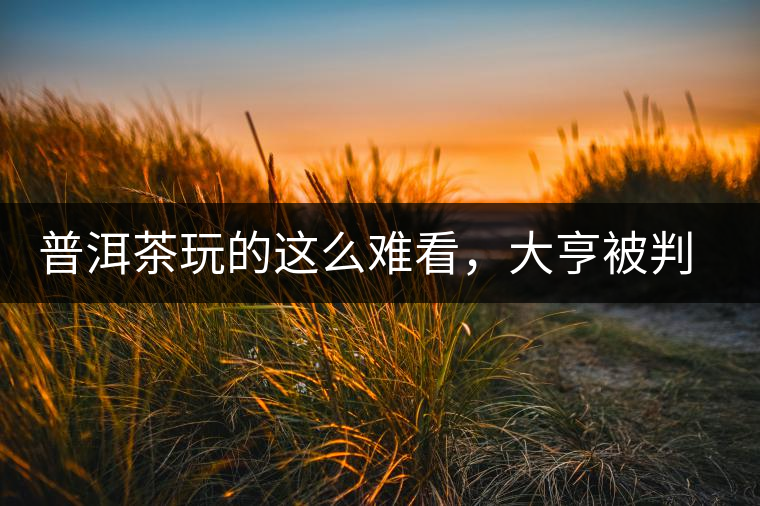 普洱茶玩的這么難看，大亨被判四年