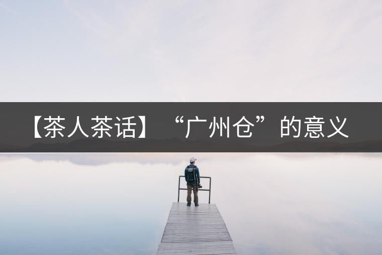 【茶人茶話】“廣州倉(cāng)”的意義！