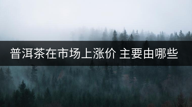 普洱茶在市場(chǎng)上漲價(jià) 主要由哪些因素主導(dǎo)？