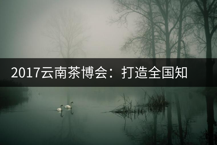 2017云南茶博會(huì)：打造全國知名紅茶品牌，擦亮“千年茶鄉(xiāng)”招牌
