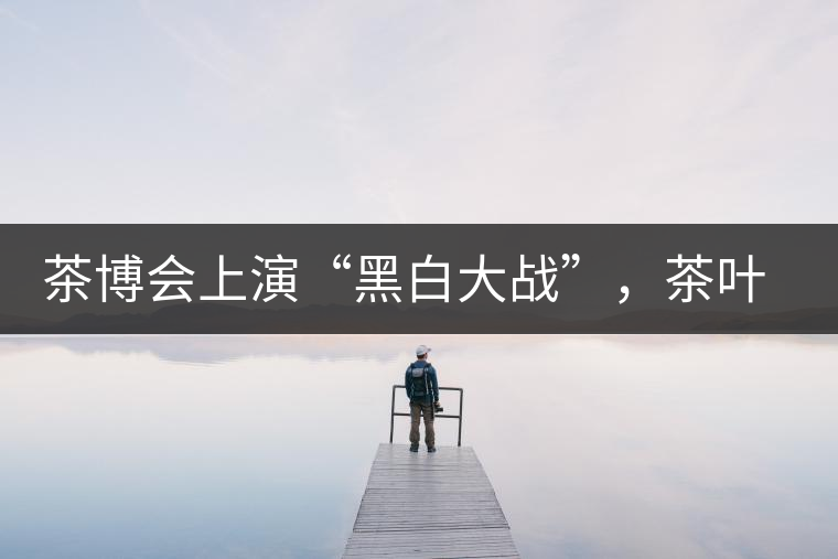 茶博會(huì)上演“黑白大戰(zhàn)”，茶葉一沾“野”字價(jià)翻番