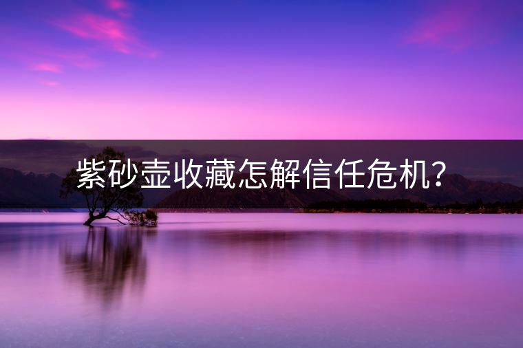 紫砂壺收藏怎解信任危機(jī)? 紫砂壺收藏怎解信任危機(jī)?