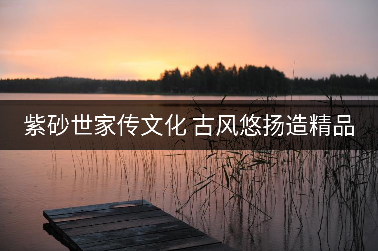 紫砂世家傳文化 古風(fēng)悠揚(yáng)造精品 紫砂世家傳文化 古風(fēng)悠揚(yáng)造精品