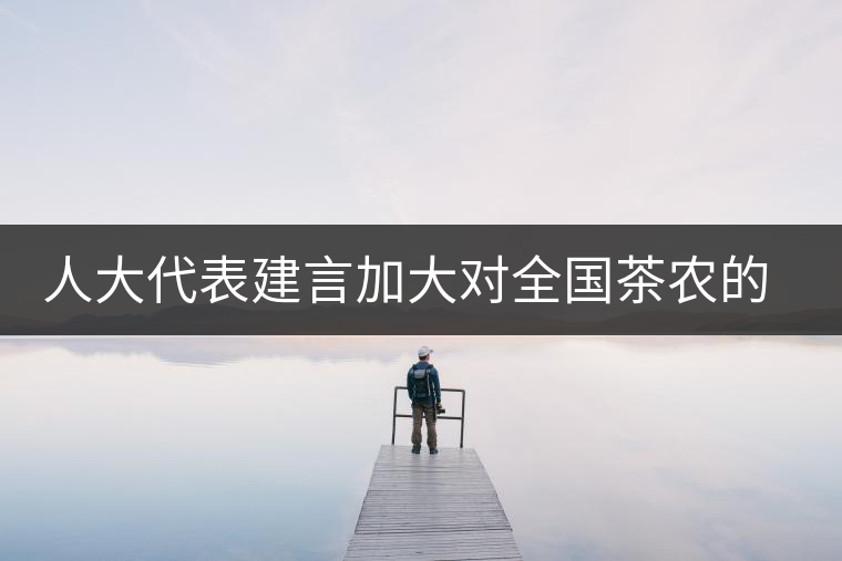 人大代表建言加大對全國茶農(nóng)的種茶補貼