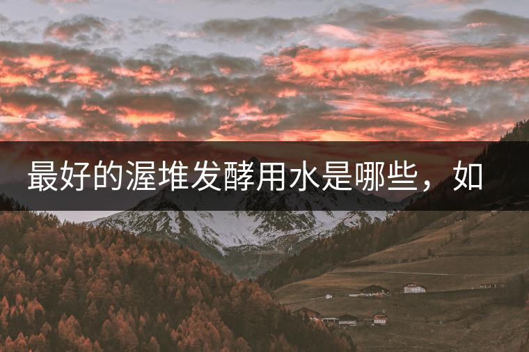最好的渥堆發(fā)酵用水是哪些，如何發(fā)揮作用？