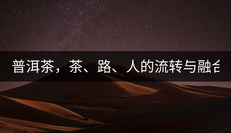 普洱茶，茶、路、人的流轉(zhuǎn)與融合！